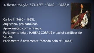 A Restauração STUART (1660 – 1688): 
Carlos II (1660 – 1685). 
Anglicano, pró-católicos. 
Aproximação com a França. 
Parlamento cria o HABEAS CORPUS e exclui católicos de 
cargos. 
Parlamento é novamente fechado pelo rei (1683) 
 