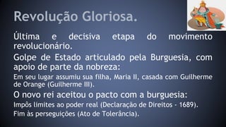 Revolução Gloriosa. 
Última e decisiva etapa do movimento 
revolucionário. 
Golpe de Estado articulado pela Burguesia, com 
apoio de parte da nobreza: 
Em seu lugar assumiu sua filha, Maria II, casada com Guilherme 
de Orange (Guilherme III). 
O novo rei aceitou o pacto com a burguesia: 
Impôs limites ao poder real (Declaração de Direitos - 1689). 
Fim às perseguições (Ato de Tolerância). 
 