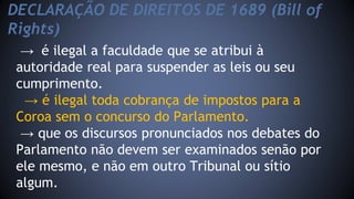 DECLARAÇÃO DE DIREITOS DE 1689 (Bill of 
Rights) 
→ é ilegal a faculdade que se atribui à 
autoridade real para suspender as leis ou seu 
cumprimento. 
→ é ilegal toda cobrança de impostos para a 
Coroa sem o concurso do Parlamento. 
→ que os discursos pronunciados nos debates do 
Parlamento não devem ser examinados senão por 
ele mesmo, e não em outro Tribunal ou sítio 
algum. 
 