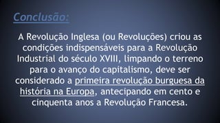 Conclusão: 
A Revolução Inglesa (ou Revoluções) criou as 
condições indispensáveis para a Revolução 
Industrial do século XVIII, limpando o terreno 
para o avanço do capitalismo, deve ser 
considerado a primeira revolução burguesa da 
história na Europa, antecipando em cento e 
cinquenta anos a Revolução Francesa. 
