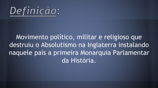 Movimento político, militar e religioso que 
destruiu o Absolutismo na Inglaterra instalando 
naquele país a primeira Monarquia Parlamentar 
da História. 
 