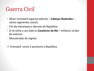 Guerra Civil
• Oliver Cromwell organiza exército – Cabeças Redondas –
vários segmentos sociais.
- Fim da monarquia e decreto da República.
• O rei tinha a seu lado os Cavaleiros do Rei – militares vindos
da nobreza.
- Manutenção do regime.
 Cromwell vence e proclama a República.
 