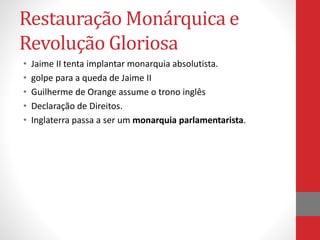 Restauração Monárquica e
Revolução Gloriosa
• Jaime II tenta implantar monarquia absolutista.
• golpe para a queda de Jaime II
• Guilherme de Orange assume o trono inglês
• Declaração de Direitos.
• Inglaterra passa a ser um monarquia parlamentarista.
 