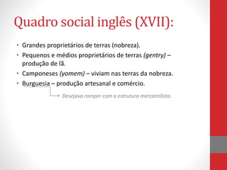 Quadro social inglês (XVII):
• Grandes proprietários de terras (nobreza).
• Pequenos e médios proprietários de terras (gentry) –
produção de lã.
• Camponeses (yomem) – viviam nas terras da nobreza.
• Burguesia – produção artesanal e comércio.
Desejava romper com a estrutura mercantilista.
 