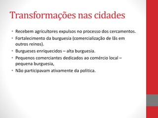 Transformações nas cidades
• Recebem agricultores expulsos no processo dos cercamentos.
• Fortalecimento da burguesia (comercialização de lãs em
outros reinos).
• Burgueses enriquecidos – alta burguesia.
• Pequenos comerciantes dedicados ao comércio local –
pequena burguesia,
• Não participavam ativamente da politica.
 