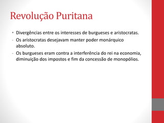 Revolução Puritana
• Divergências entre os interesses de burgueses e aristocratas.
- Os aristocratas desejavam manter poder monárquico
absoluto.
- Os burgueses eram contra a interferência do rei na economia,
diminuição dos impostos e fim da concessão de monopólios.
 