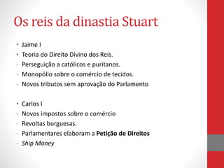 Os reis da dinastia Stuart
• Jaime I
• Teoria do Direito Divino dos Reis.
- Perseguição a católicos e puritanos.
- Monopólio sobre o comércio de tecidos.
- Novos tributos sem aprovação do Parlamento
• Carlos I
- Novos impostos sobre o comércio
- Revoltas burguesas.
- Parlamentares elaboram a Petição de Direitos
- Ship Money
 