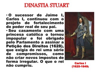 DINASTIA STUART
• O sucessor de Jaime I,
Carlos I, continuou com o
projeto de fortalecimento
do poder real de seu pai.
• Seu casamento com uma
princesa católica o tornou
impopular e foi obrigado
pelo Parlamento a assinar a
Petição dos Direitos (1628),
que exigia do rei uma série
de compromissos, como
não criar novos impostos de
forma irregular. O que o rei
não cumpriu.
Carlos I
(1625-1649)
 