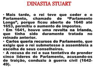 DINASTIA STUART
• Mais tarde, o rei teve que ceder e o
Parlamento, chamado de “Parlamento
Longo”, porque ficou aberto de 1640 até
1653, permitiu o aumento de impostos.
• Em 1641, houve uma revolta na Irlanda,
que tinha sido duramente tratada no
reinado anterior.
• Carlos queria recursos do Parlamento, que
exigiu que o rei submetesse à assembleia a
escolha de seus conselheiros.
• A recusa do rei e sua tentativa de prender
cinco líderes do Parlamento, acusando-os
de traição, conduziu à guerra civil (1642-
49).
 