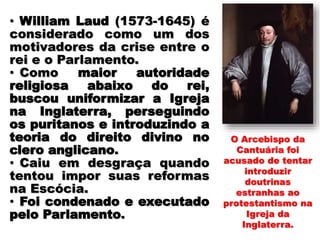 O Arcebispo da
Cantuária foi
acusado de tentar
introduzir
doutrinas
estranhas ao
protestantismo na
Igreja da
Inglaterra.
• William Laud (1573-1645) é
considerado como um dos
motivadores da crise entre o
rei e o Parlamento.
• Como maior autoridade
religiosa abaixo do rei,
buscou uniformizar a Igreja
na Inglaterra, perseguindo
os puritanos e introduzindo a
teoria do direito divino no
clero anglicano.
• Caiu em desgraça quando
tentou impor suas reformas
na Escócia.
• Foi condenado e executado
pelo Parlamento.
 