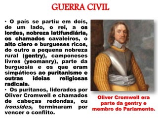 GUERRA CIVIL
• O país se partiu em dois,
de um lado, o rei, a os
lordes, nobreza latifundiária,
os chamados cavaleiros, o
alto clero e burgueses ricos,
do outro a pequena nobreza
rural (gentry), camponeses
livres (yeomanry), parte da
burguesia e os que eram
simpáticos ao puritanismo e
outras ideias religiosas
radicais.
• Os puritanos, liderados por
Oliver Cromwell e chamados
de cabeças redondas, ou
ironsides, terminaram por
vencer o conflito.
Oliver Cromwell era
parte da gentry e
membro do Parlamento.
 