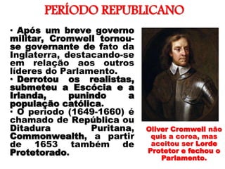 PERÍODO REPUBLICANO
• Após um breve governo
militar, Cromwell tornou-
se governante de fato da
Inglaterra, destacando-se
em relação aos outros
líderes do Parlamento.
• Derrotou os realistas,
submeteu a Escócia e a
Irlanda, punindo a
população católica.
• O período (1649-1660) é
chamado de República ou
Ditadura Puritana,
Commonwealth, a partir
de 1653 também de
Protetorado.
Oliver Cromwell não
quis a coroa, mas
aceitou ser Lorde
Protetor e fechou o
Parlamento.
 
