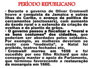 PERÍODO REPUBLICANO
• Durante o governo de Oliver Cromwell
houve a conquista da Jamaica e outras
ilhas do Caribe, o avanço da política de
cercamentos (enclousers), com aumento
do êxodo rural e a extensão da criação de
ovelhas e do plantio de grãos.
• O governo passou a fiscalizar a “moral e
os bons costumes” dos cidadãos, que
poderiam ser abordados pelos soldados.
Por exemplo, as mulheres deveriam se
vestir com “modéstia”, o Natal foi
proibido, teatros fechados etc.
• Cromwell morreu em 1658 e foi
sucedido por seu filho Richard que não
conseguiu manter o apoio do Parlamento,
que terminou favorecendo a restauração
da monarquia em 1660.
 