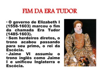 FIM DA ERA TUDOR
• O governo de Elizabeth I
(1558-1603) marcou o fim
da chamada Era Tudor
(1485-1603).
• Sem herdeiros diretos, o
trono acabou passando
para seu primo, o rei da
Escócia.
• Jaime VI assumiu o
trono inglês como Jaime
I e unificou Inglaterra e
Escócia.
“Darnley Portrait”,
c. de 1575.
 