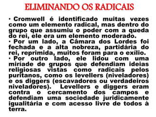 ELIMINANDO OS RADICAIS
• Cromwell é identificado muitas vezes
como um elemento radical, mas dentro do
grupo que assumiu o poder com a queda
do rei, ele era um elemento moderado.
• Por um lado, a Câmara dos Lordes foi
fechada e a alta nobreza, partidária do
rei, reprimida, muitos foram para o exílio.
• Por outro lado, ele lidou com uma
miríade de grupos que defendiam ideias
religiosas vistas como radicais pelos
puritanos, como os levellers (niveladores)
e os diggers (escavadores ou verdadeiros
niveladores). Levellers e diggers eram
contra o cercamento dos campos e
defendiam uma sociedade juridicamente
igualitária e com acesso livre de todos à
terra.
 