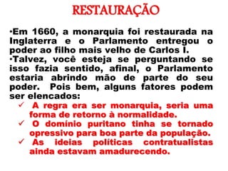 RESTAURAÇÃO
•Em 1660, a monarquia foi restaurada na
Inglaterra e o Parlamento entregou o
poder ao filho mais velho de Carlos I.
•Talvez, você esteja se perguntando se
isso fazia sentido, afinal, o Parlamento
estaria abrindo mão de parte do seu
poder. Pois bem, alguns fatores podem
ser elencados:
 A regra era ser monarquia, seria uma
forma de retorno à normalidade.
 O domínio puritano tinha se tornado
opressivo para boa parte da população.
 As ideias políticas contratualistas
ainda estavam amadurecendo.
 