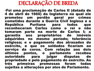DECLARAÇÃO DE BREDA
•
•Foi uma proclamação de Carlos II (datada de
4 de abril de 1660) da Inglaterra na qual ele
prometeu um perdão geral por crimes
cometidos durante a Guerra Civil Inglesa e a
República Puritana para todos que
reconheceram Carlos como o rei e não
tomaram parte na morte de Carlos I; a
garantia aos proprietários de imóveis
adquiridos no mesmo período; tolerância
religiosa; e o pagamento dos atrasados do
exército, e que os soldados ficariam ao
serviço da coroa. Com relação aos dois
últimos pontos, o parlamento recebeu
autoridade para julgar disputas de
propriedade e pelo pagamento do exército. As
três primeiras promessas foram todas
sujeitas a alterações por atos do Parlamento.
 