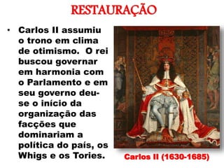 RESTAURAÇÃO
•
• Carlos II assumiu
o trono em clima
de otimismo. O rei
buscou governar
em harmonia com
o Parlamento e em
seu governo deu-
se o início da
organização das
facções que
dominariam a
política do país, os
Whigs e os Tories. Carlos II (1630-1685)
 