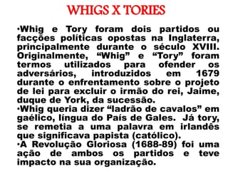 WHIGS X TORIES
• •Whig e Tory foram dois partidos ou
facções políticas opostas na Inglaterra,
principalmente durante o século XVIII.
Originalmente, “Whig” e “Tory” foram
termos utilizados para ofender os
adversários, introduzidos em 1679
durante o enfrentamento sobre o projeto
de lei para excluir o irmão do rei, Jaime,
duque de York, da sucessão.
•Whig queria dizer “ladrão de cavalos” em
gaélico, língua do País de Gales. Já tory,
se remetia a uma palavra em irlandês
que significava papista (católico).
•A Revolução Gloriosa (1688-89) foi uma
ação de ambos os partidos e teve
impacto na sua organização.
 