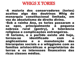 WHIGS X TORIES
• •A maioria dos conservadores (tories)
aceitou algo das doutrinas Whig de
monarquia constitucional limitada, em
vez do absolutismo de direito divino.
•Sob a rainha Ana, os tories passaram a
se opor, principalmente à pequena
nobreza rural (gentry), à tolerância
religiosa e complicações estrangeiras.
•O torismo, e o partido existe até hoje,
tornou-se identificado com o
anglicanismo e a manutenção das
hierarquias sociais e o whiggismo com as
famílias aristocráticas e proprietárias de
terras e os interesses financeiros das
ricas classes médias.
 
