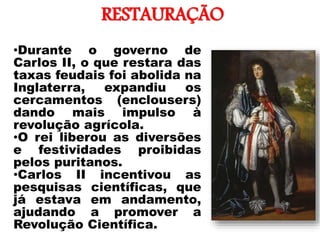 RESTAURAÇÃO
•
•Durante o governo de
Carlos II, o que restara das
taxas feudais foi abolida na
Inglaterra, expandiu os
cercamentos (enclousers)
dando mais impulso à
revolução agrícola.
•O rei liberou as diversões
e festividades proibidas
pelos puritanos.
•Carlos II incentivou as
pesquisas científicas, que
já estava em andamento,
ajudando a promover a
Revolução Científica.
 