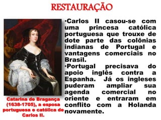 RESTAURAÇÃO
• •Carlos II casou-se com
uma princesa católica
portuguesa que trouxe de
dote parte das colônias
indianas de Portugal e
vantagens comerciais no
Brasil.
•Portugal precisava do
apoio inglês contra a
Espanha. Já os ingleses
puderam ampliar sua
agenda comercial no
oriente e entraram em
conflito com a Holanda
novamente.
Catarina de Bragança
(1638-1705), a esposa
portuguesa e católica de
Carlos II.
 