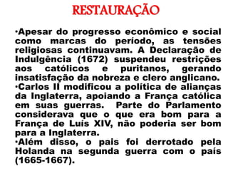 RESTAURAÇÃO
• •Apesar do progresso econômico e social
como marcas do período, as tensões
religiosas continuavam. A Declaração de
Indulgência (1672) suspendeu restrições
aos católicos e puritanos, gerando
insatisfação da nobreza e clero anglicano.
•Carlos II modificou a política de alianças
da Inglaterra, apoiando a França católica
em suas guerras. Parte do Parlamento
considerava que o que era bom para a
França de Luís XIV, não poderia ser bom
para a Inglaterra.
•Além disso, o pais foi derrotado pela
Holanda na segunda guerra com o país
(1665-1667).
 