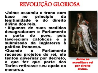 REVOLUÇÃO GLORIOSA
•
•Jaime assumiu o trono com
base no princípio da
legitimidade e do direito
divino dos reis.
• Algumas de suas medidas
desagradaram o Parlamento
e parte do povo, pois
favoreciam católicos e a
submissão da Inglaterra à
política francesa.
•Quando o Parlamento
recusou projetos do rei, ele
tentou governar por decreto,
o que fez que parte dos
Tories retirasse seu apoio ao
monarca.
Jaime se
acreditava rei
por direito
divino.
 