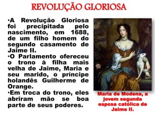 REVOLUÇÃO GLORIOSA
•
•A Revolução Gloriosa
foi precipitada pelo
nascimento, em 1688,
de um filho homem do
segundo casamento de
Jaime II.
•O Parlamento ofereceu
o trono à filha mais
velha de Jaime, Maria e
seu marido, o príncipe
holandês Guilherme de
Orange.
•Em troca do trono, eles
abriram mão se boa
parte de seus poderes.
Maria de Modena, a
jovem segunda
esposa católica de
Jaime II.
 