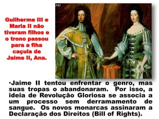 •
•Jaime II tentou enfrentar o genro, mas
suas tropas o abandonaram. Por isso, a
ideia de Revolução Gloriosa se associa a
um processo sem derramamento de
sangue. Os novos monarcas assinaram a
Declaração dos Direitos (Bill of Rights).
Guilherme III e
Maria II não
tiveram filhos e
o trono passou
para a fiha
caçula de
Jaime II, Ana.
 