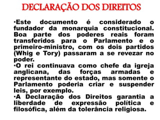 DECLARAÇÃO DOS DIREITOS
•
•Este documento é considerado o
fundador da monarquia constitucional.
Boa parte dos poderes reais foram
transferidos para o Parlamento e o
primeiro-ministro, com os dois partidos
(Whig e Tory) passaram a se revezar no
poder.
•O rei continuava como chefe da igreja
anglicana, das forças armadas e
representante do estado, mas somente o
Parlamento poderia criar e suspender
leis, por exemplo.
•A Declaração dos Direitos garantia a
liberdade de expressão política e
filosófica, além da tolerância religiosa.
 