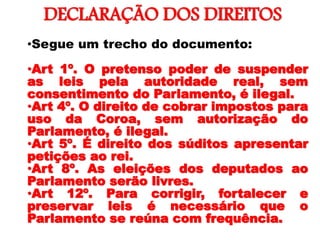 DECLARAÇÃO DOS DIREITOS
•
•Segue um trecho do documento:
•Art 1º. O pretenso poder de suspender
as leis pela autoridade real, sem
consentimento do Parlamento, é ilegal.
•Art 4º. O direito de cobrar impostos para
uso da Coroa, sem autorização do
Parlamento, é ilegal.
•Art 5º. É direito dos súditos apresentar
petições ao rei.
•Art 8º. As eleições dos deputados ao
Parlamento serão livres.
•Art 12º. Para corrigir, fortalecer e
preservar leis é necessário que o
Parlamento se reúna com frequência.
 