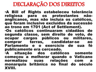 DECLARAÇÃO DOS DIREITOS
•
•A Bill of Rights estabeleceu tolerância
religiosa para os protestantes não-
anglicanos, mas não incluía os católicos,
que foram inclusive excluídos da sucessão
ao trono em 1701 (Act of Settlement).
•Os católicos continuaram cidadãos de
segunda classe, sem direito de voto, de
ocupar cargos públicos ou militares,
comprar terras, candidatar-se ao
Parlamento e o exercício de sua fé
publicamente era cerceado.
•A situação dos católicos somente
começou a melhorar quando o Vaticano
normalizou suas relações com a
monarquia britânica no final do século
XVIII.
 