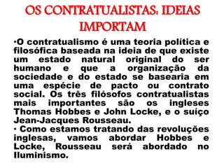 OS CONTRATUALISTAS: IDEIAS
IMPORTAM
•O contratualismo é uma teoria política e
filosófica baseada na ideia de que existe
um estado natural original do ser
humano e que a organização da
sociedade e do estado se basearia em
uma espécie de pacto ou contrato
social. Os três filósofos contratualistas
mais importantes são os ingleses
Thomas Hobbes e John Locke, e o suíço
Jean-Jacques Rousseau.
• Como estamos tratando das revoluções
inglesas, vamos abordar Hobbes e
Locke, Rousseau será abordado no
Iluminismo.
 