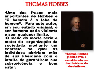 THOMAS HOBBES
•Uma das frases mais
importantes de Hobbes é
“O homem é o lobo do
homem”. Para este autor,
em seu estado original, o
ser humano seria violento
e sem qualquer limite.
•O medo da morte seria o
motor da organização da
sociedade mediante um
contrato no qual os
indivíduos abririam mão
de sua liberdade com o
intuito de garantirem sua
sobrevivência e bem
estar.
Thomas Hobbes
(1588-1679) é
considerado um
dos teóricos do
absolutismo.
 