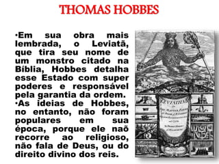 THOMAS HOBBES
•Em sua obra mais
lembrada, o Leviatã,
que tira seu nome de
um monstro citado na
Bíblia, Hobbes detalha
esse Estado com super
poderes e responsável
pela garantia da ordem.
•As ideias de Hobbes,
no entanto, não foram
populares em sua
época, porque ele naõ
recorre ao religioso,
não fala de Deus, ou do
direito divino dos reis.
 
