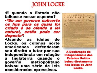 JOHN LOCKE
•E quando o Estado não
falhasse nesse aspecto?
•“Se um governo subverte
os fins para os quais foi
criado e se ofende a lei
natural, então pode ser
deposto”.
•Usando as ideias de
Locke, os colonos norte
americanos defenderam
seu direito a lutar por sua
independência em relação
à Inglaterra quando o
governo metropolitano
baixou uma série de leis
consideradas opressivas.
A Declaração de
Independência dos
Estados Unidos
bebeu diretamente
nas ideias de John
Locke.
 