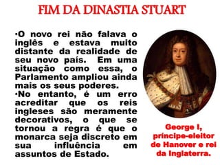 FIM DA DINASTIA STUART
•
•O novo rei não falava o
inglês e estava muito
distante da realidade de
seu novo país. Em uma
situação como essa, o
Parlamento ampliou ainda
mais os seus poderes.
•No entanto, é um erro
acreditar que os reis
ingleses são meramente
decorativos, o que se
tornou a regra é que o
monarca seja discreto em
sua influência em
assuntos de Estado.
George I,
príncipe-eleitor
de Hanover e rei
da Inglaterra.
 