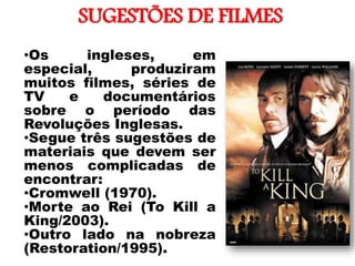 SUGESTÕES DE FILMES
•
•Os ingleses, em
especial, produziram
muitos filmes, séries de
TV e documentários
sobre o período das
Revoluções Inglesas.
•Segue três sugestões de
materiais que devem ser
menos complicadas de
encontrar:
•Cromwell (1970).
•Morte ao Rei (To Kill a
King/2003).
•Outro lado na nobreza
(Restoration/1995).
 