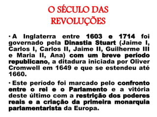 O SÉCULO DAS
REVOLUÇÕES
• A Inglaterra entre 1603 e 1714 foi
governado pela Dinastia Stuart (Jaime I,
Carlos I, Carlos II, Jaime II, Guilherme III
e Maria II, Ana) com um breve período
republicano, a ditadura iniciada por Oliver
Cromwell em 1649 e que se estendeu até
1660.
• Este período foi marcado pelo confronto
entre o rei e o Parlamento e a vitória
deste último com a restrição dos poderes
reais e a criação da primeira monarquia
parlamentarista da Europa.
 