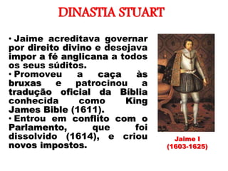 DINASTIA STUART
• Jaime acreditava governar
por direito divino e desejava
impor a fé anglicana a todos
os seus súditos.
• Promoveu a caça às
bruxas e patrocinou a
tradução oficial da Bíblia
conhecida como King
James Bible (1611).
• Entrou em conflito com o
Parlamento, que foi
dissolvido (1614), e criou
novos impostos.
Jaime I
(1603-1625)
 