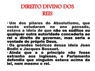 DIREITO DIVINO DOS
REIS
• Um dos pilares do Absolutismo, que
vocês estudaram no ano passado,
estava a ideia de que não os súditos ou
qualquer outra autoridade concederia ao
rei o direito de governar, mas seria a
vontade do próprio Deus.
• Os grandes teóricos dessa ideia Jean
Bodin e Jacques Bossuet.
• Ainda que a o princípio não fosse
estranho aos ingleses, o Parlamento
defendia que ninguém estava acima da
lei, nem mesmo o rei.
 