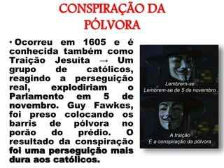 CONSPIRAÇÃO DA
PÓLVORA
• Ocorreu em 1605 e é
conhecida também como
Traição Jesuíta → Um
grupo de católicos,
reagindo a perseguição
real, explodiriam o
Parlamento em 5 de
novembro. Guy Fawkes,
foi preso colocando os
barris de pólvora no
porão do prédio. O
resultado da conspiração
foi uma perseguição mais
dura aos católicos.
 