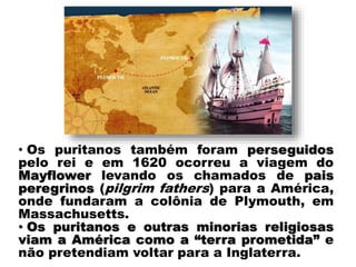 • Os puritanos também foram perseguidos
pelo rei e em 1620 ocorreu a viagem do
Mayflower levando os chamados de pais
peregrinos (pilgrim fathers) para a América,
onde fundaram a colônia de Plymouth, em
Massachusetts.
• Os puritanos e outras minorias religiosas
viam a América como a “terra prometida” e
não pretendiam voltar para a Inglaterra.
 