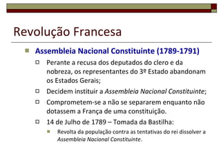 Revolução Francesa Assembleia Nacional Constituinte (1789-1791) Perante a recusa dos deputados do clero e da nobreza, os representantes do 3º Estado abandonam os Estados Gerais; Decidem instituir a  Assembleia Nacional Constituinte ; Comprometem-se a não se separarem enquanto não dotassem a França de uma constituição. 14 de Julho de 1789 – Tomada da Bastilha: Revolta da população contra as tentativas do rei dissolver a  Assembleia Nacional Constituinte . 