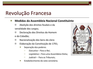 Revolução Francesa Medidas da Assembleia Nacional Constituinte Abolição dos direitos feudais e da  venalidade dos cargos; Declaração dos Direitos do Homem e do Cidadão; Nacionalização dos bens do clero Elaboração da Constituição de 1791; Separação dos poderes Executivo  – Para o Rei; Legislativo  – Para uma Assembleia Eleita; Judicial  –  Para os Tribunais; Estabelecimento do voto censitário. 