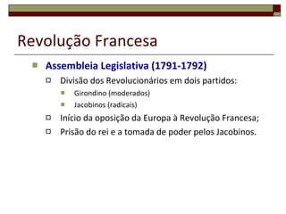 Revolução Francesa Assembleia Legislativa (1791-1792) Divisão dos Revolucionários em dois partidos: Girondino (moderados) Jacobinos (radicais) Início da oposição da Europa à Revolução Francesa; Prisão do rei e a tomada de poder pelos Jacobinos. 