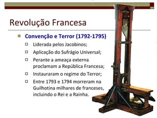 Revolução Francesa Convenção e Terror (1792-1795) Liderada pelos Jacobinos; Aplicação do Sufrágio Universal; Perante a ameaça externa proclamam a República Francesa; Instauraram o regime do Terror; Entre 1793 e 1794 morreram na Guilhotina milhares de franceses, incluindo o Rei e a Rainha. 