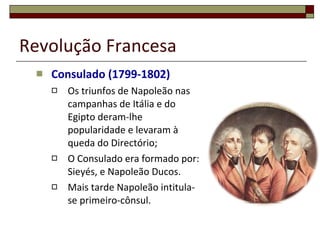 Revolução Francesa Consulado (1799-1802) Os triunfos de Napoleão nas campanhas de Itália e do Egipto deram-lhe popularidade e levaram à queda do Directório; O Consulado era formado por: Sieyés, e Napoleão Ducos. Mais tarde Napoleão intitula-se primeiro-cônsul. 