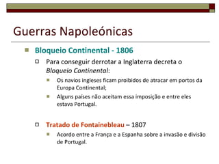 Guerras Napoleónicas Bloqueio Continental - 1806 Para conseguir derrotar a Inglaterra decreta o  Bloqueio Continental : Os navios ingleses ficam proibidos de atracar em portos da Europa Continental; Alguns países não aceitam essa imposição e entre eles estava Portugal. Tratado de Fontainebleau  – 1807 Acordo entre a França e a Espanha sobre a invasão e divisão de Portugal. 